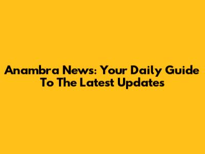 Anambra News: Your Daily Guide To The Latest Updates