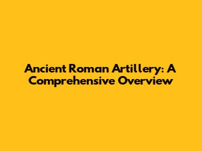 Ancient Roman Artillery: A Comprehensive Overview