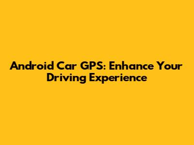 Android Car GPS: Enhance Your Driving Experience