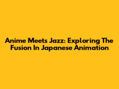 Anime Meets Jazz: Exploring The Fusion In Japanese Animation