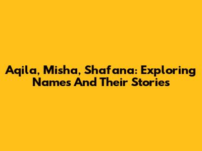 Aqila, Misha, Shafana: Exploring Names And Their Stories