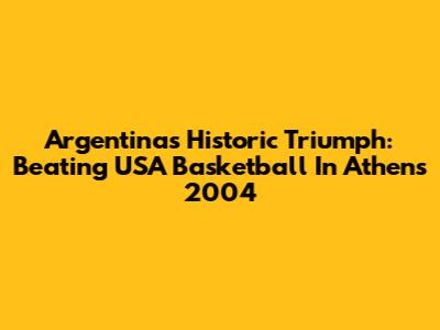 Argentina's Historic Triumph: Beating USA Basketball In Athens 2004