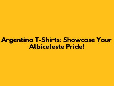 Argentina T-Shirts: Showcase Your Albiceleste Pride!