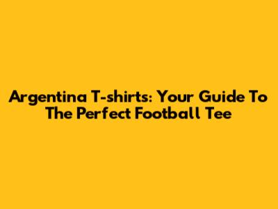 Argentina T-shirts: Your Guide To The Perfect Football Tee