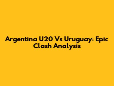 Argentina U20 Vs Uruguay: Epic Clash Analysis