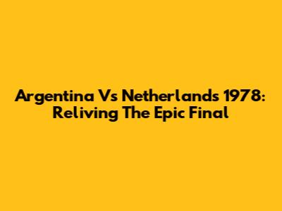Argentina Vs Netherlands 1978: Reliving The Epic Final