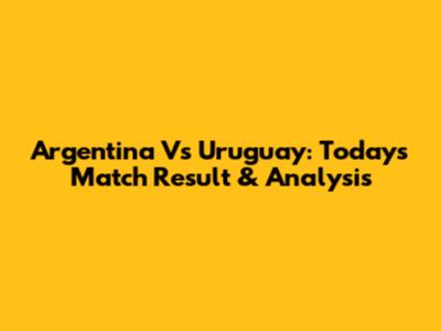 Argentina Vs Uruguay: Today's Match Result & Analysis