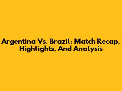 Argentina Vs. Brazil: Match Recap, Highlights, And Analysis