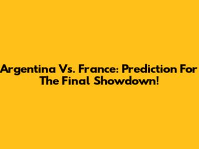 Argentina Vs. France: Prediction For The Final Showdown!