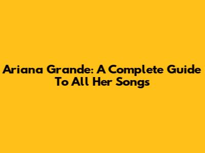 Ariana Grande: A Complete Guide To All Her Songs
