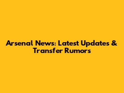 Arsenal News: Latest Updates & Transfer Rumors