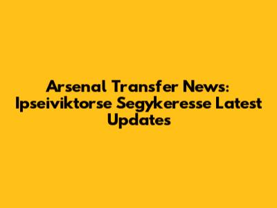 Arsenal Transfer News: Ipseiviktorse Segykeresse Latest Updates