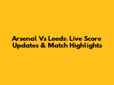 Arsenal Vs Leeds: Live Score Updates & Match Highlights