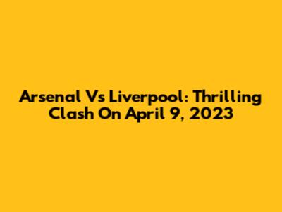 Arsenal Vs Liverpool: Thrilling Clash On April 9, 2023