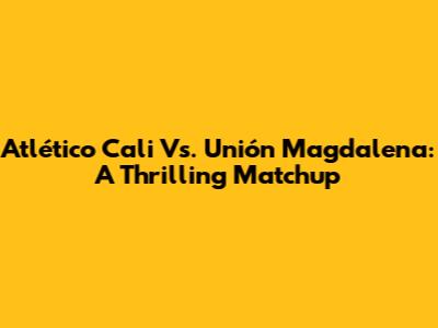 Atlético Cali Vs. Unión Magdalena: A Thrilling Matchup