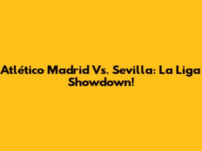 Atlético Madrid Vs. Sevilla: La Liga Showdown!
