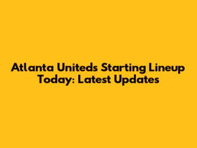 Atlanta United's Starting Lineup Today: Latest Updates