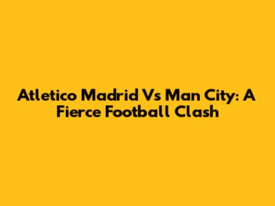 Atletico Madrid Vs Man City: A Fierce Football Clash