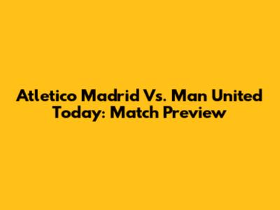Atletico Madrid Vs. Man United Today: Match Preview