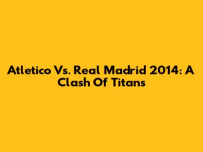 Atletico Vs. Real Madrid 2014: A Clash Of Titans