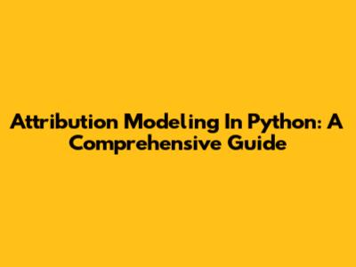 Attribution Modeling In Python: A Comprehensive Guide