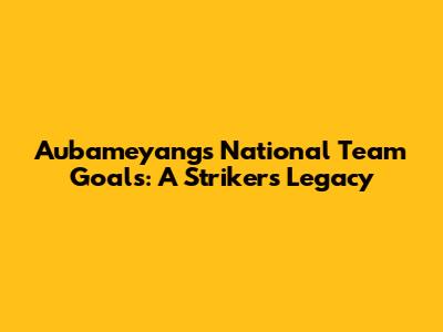 Aubameyang's National Team Goals: A Striker's Legacy