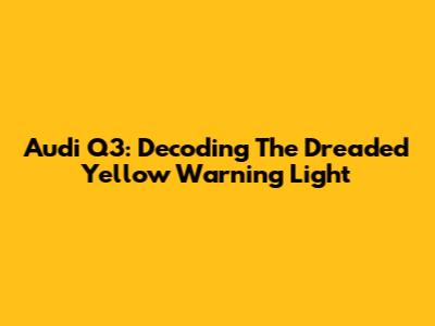 Audi Q3: Decoding The Dreaded Yellow Warning Light