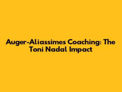 Auger-Aliassime's Coaching: The Toni Nadal Impact