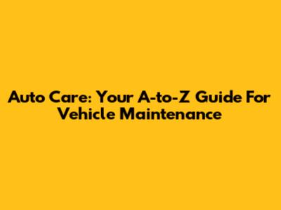 Auto Care: Your A-to-Z Guide For Vehicle Maintenance