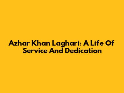 Azhar Khan Laghari: A Life Of Service And Dedication