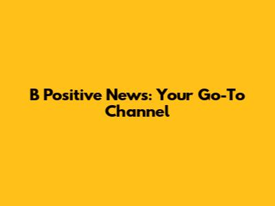 B Positive News: Your Go-To Channel