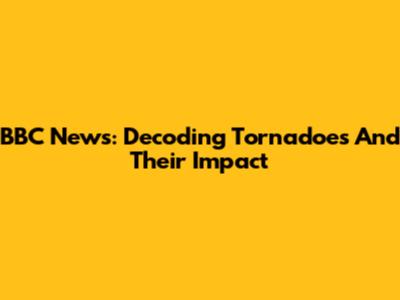 BBC News: Decoding Tornadoes And Their Impact