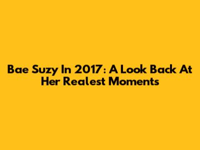Bae Suzy In 2017: A Look Back At Her Realest Moments