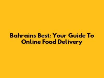 Bahrain's Best: Your Guide To Online Food Delivery