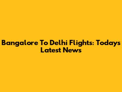 Bangalore To Delhi Flights: Today's Latest News