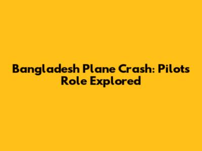 Bangladesh Plane Crash: Pilot's Role Explored