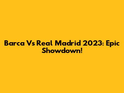 Barca Vs Real Madrid 2023: Epic Showdown!