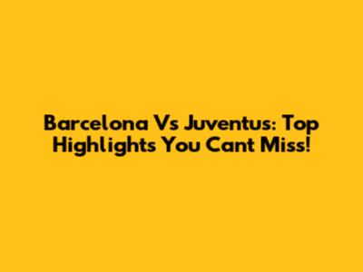 Barcelona Vs Juventus: Top Highlights You Can't Miss!