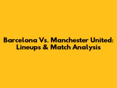 Barcelona Vs. Manchester United: Lineups & Match Analysis