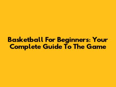 Basketball For Beginners: Your Complete Guide To The Game