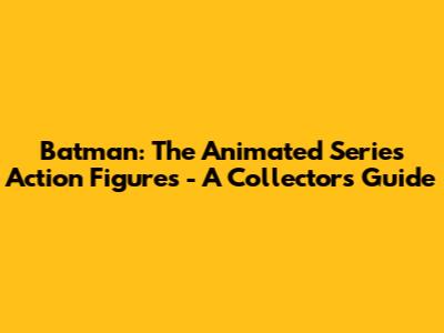 Batman: The Animated Series Action Figures - A Collector's Guide