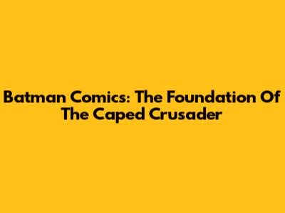 Batman Comics: The Foundation Of The Caped Crusader