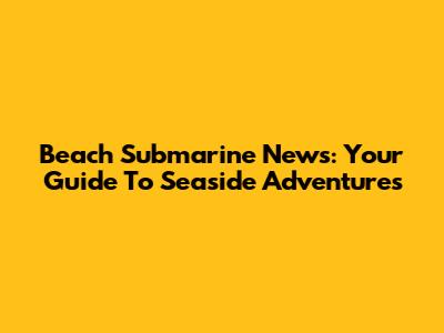 Beach Submarine News: Your Guide To Seaside Adventures