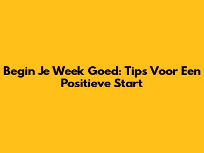Begin Je Week Goed: Tips Voor Een Positieve Start