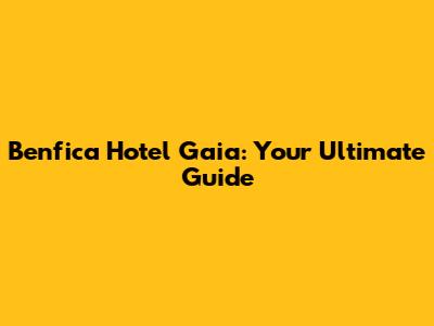 Benfica Hotel Gaia: Your Ultimate Guide