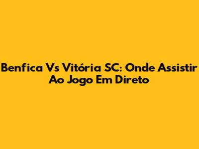 Benfica Vs Vitória SC: Onde Assistir Ao Jogo Em Direto