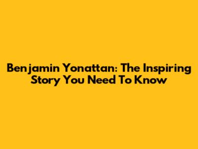 Benjamin Yonattan: The Inspiring Story You Need To Know
