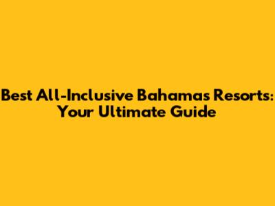 Best All-Inclusive Bahamas Resorts: Your Ultimate Guide