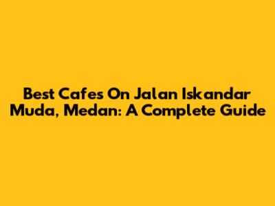 Best Cafes On Jalan Iskandar Muda, Medan: A Complete Guide