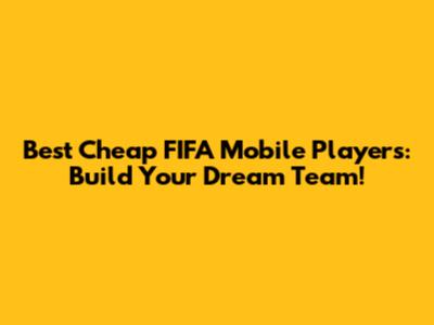 Best Cheap FIFA Mobile Players: Build Your Dream Team!